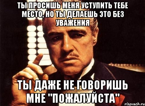 ты просишь меня уступить тебе место, но ты делаешь это без уважения ты даже не говоришь мне "пожалуйста", Мем крестный отец