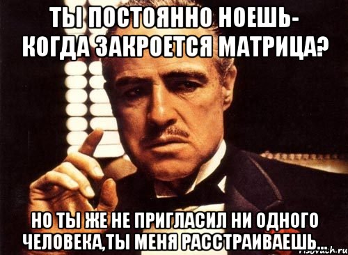 ты постоянно ноешь- когда закроется матрица? но ты же не пригласил ни одного человека,ты меня расстраиваешь..., Мем крестный отец