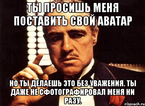 ты просишь меня поставить свой аватар но ты делаешь это без уважения. ты даже не сфотографировал меня ни разу., Мем крестный отец