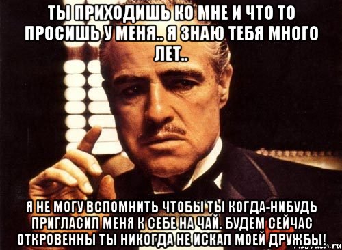 ты приходишь ко мне и что то просишь у меня.. я знаю тебя много лет.. я не могу вспомнить чтобы ты когда-нибудь пригласил меня к себе на чай. будем сейчас откровенны ты никогда не искал моей дружбы!, Мем крестный отец