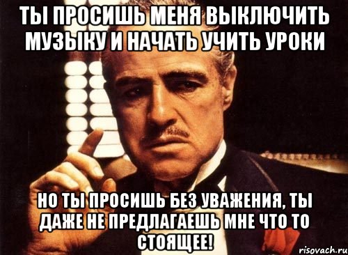 ты просишь меня выключить музыку и начать учить уроки но ты просишь без уважения, ты даже не предлагаешь мне что то стоящее!, Мем крестный отец