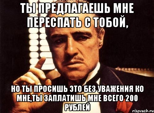 ты предлагаешь мне переспать с тобой, но ты просишь это без уважения ко мне,ты заплатишь мне всего 200 рублей, Мем крестный отец