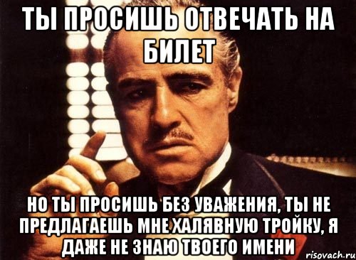 ты просишь отвечать на билет но ты просишь без уважения, ты не предлагаешь мне халявную тройку, я даже не знаю твоего имени, Мем крестный отец