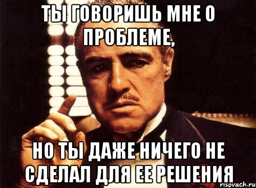 ты говоришь мне о проблеме, но ты даже ничего не сделал для ее решения, Мем крестный отец