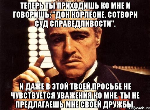 теперь ты приходишь ко мне и говоришь: "дон корлеоне, сотвори суд справедливости". и даже в этой твоей просьбе не чувствуется уважения ко мне. ты не предлагаешь мне своей дружбы., Мем крестный отец