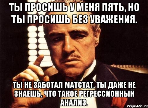 ты просишь у меня пять, но ты просишь без уважения. ты не заботал матстат. ты даже не знаешь, что такое регрессионный анализ., Мем крестный отец