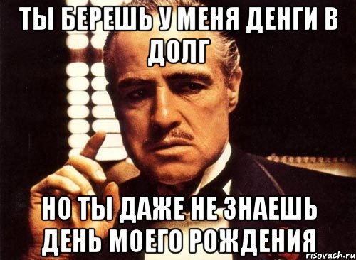 ты берешь у меня денги в долг но ты даже не знаешь день моего рождения, Мем крестный отец