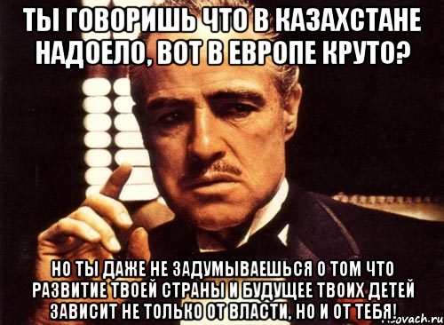 ты говоришь что в казахстане надоело, вот в европе круто? но ты даже не задумываешься о том что развитие твоей страны и будущее твоих детей зависит не только от власти, но и от тебя!, Мем крестный отец