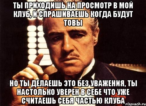 ты приходишь на просмотр в мой клуб, и спрашиваешь когда будут товы но ты делаешь это без уважения, ты настолько уверен в себе что уже считаешь себя частью клуба, Мем крестный отец