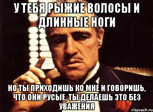 у тебя рыжие волосы и длинные ноги но ты приходишь ко мне и говоришь, что они русые, ты делаешь это без уважения, Мем крестный отец