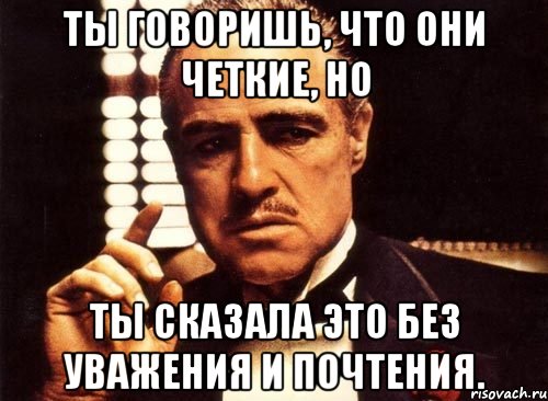 ты говоришь, что они четкие, но ты сказала это без уважения и почтения., Мем крестный отец