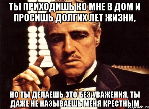 ты приходишь ко мне в дом и просишь долгих лет жизни, но ты делаешь это без уважения, ты даже не называешь меня крестным, Мем крестный отец