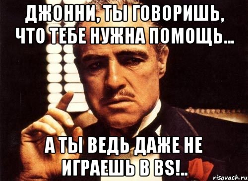 джонни, ты говоришь, что тебе нужна помощь... а ты ведь даже не играешь в bs!.., Мем крестный отец