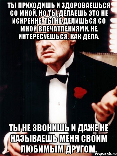 ты приходишь и здороваешься со мной, но ты делаешь это не искренне. ты не делишься со мной впечатлениями, не интересуешься, как дела. ты не звонишь и даже не называешь меня своим любимым другом.