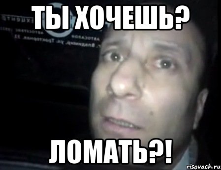 ты хочешь? ломать?!