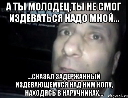 а ты молодец,ты не смог издеваться надо мной... ...сказал задержанный издевающемуся над ним копу, находясь в наручниках..., Мем Ломай меня полностью