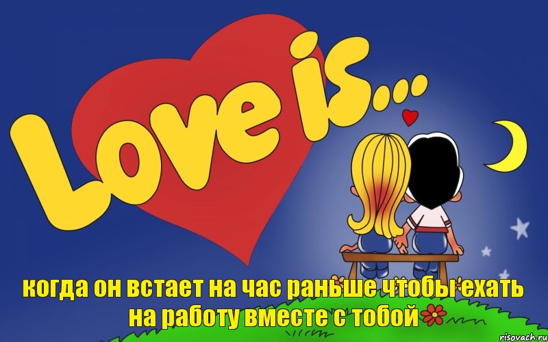 когда он встает на час раньше чтобы ехать на работу вместе с тобой