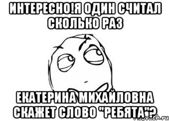 интересно!я один считал сколько раз екатерина михайловна скажет слово "ребята"?