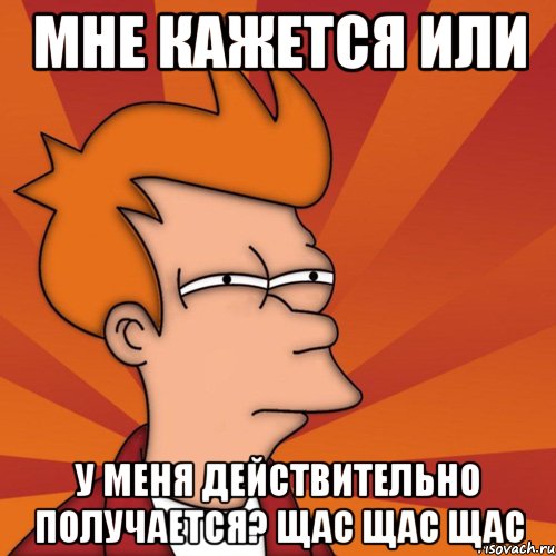 мне кажется или у меня действительно получается? щас щас щас, Мем Мне кажется или (Фрай Футурама)