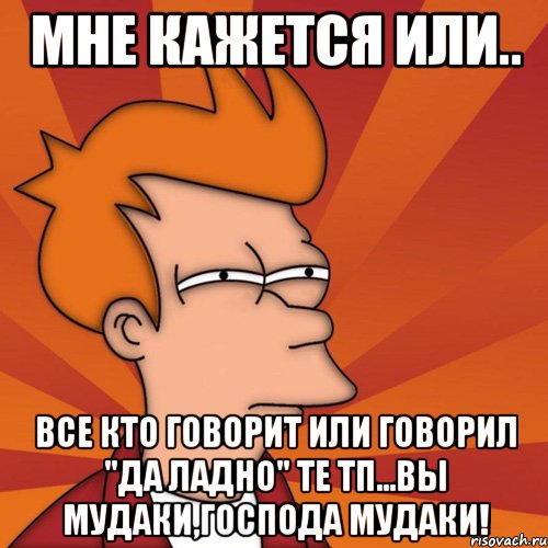 мне кажется или.. все кто говорит или говорил "да ладно" те тп...вы мудаки,господа мудаки!, Мем Мне кажется или (Фрай Футурама)