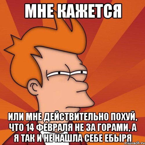 мне кажется или мне действительно похуй, что 14 февраля не за горами, а я так и не нашла себе ебыря, Мем Мне кажется или (Фрай Футурама)