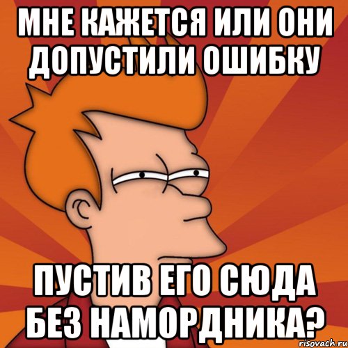 мне кажется или они допустили ошибку пустив его сюда без намордника?, Мем Мне кажется или (Фрай Футурама)