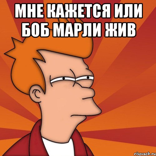 мне кажется или боб марли жив 