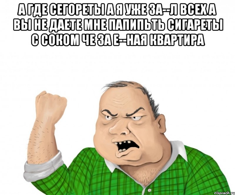 а где сегореты а я уже за--л всех а вы не даете мне папипьть сигареты с соком че за е--ная квартира 