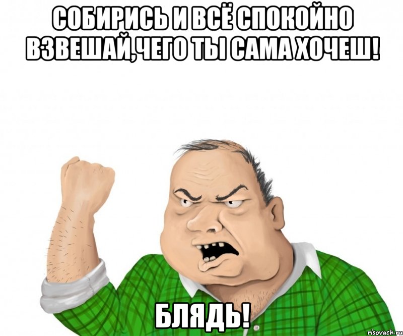 собирись и всё спокойно взвешай,чего ты сама хочеш! блядь!, Мем мужик