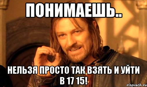 понимаешь.. нельзя просто так взять и уйти в 17 15!, Мем Нельзя просто так взять и (Боромир мем)