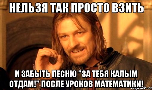 нельзя так просто взить и забыть песню "за тебя калым отдам!" после уроков математики!, Мем Нельзя просто так взять и (Боромир мем)