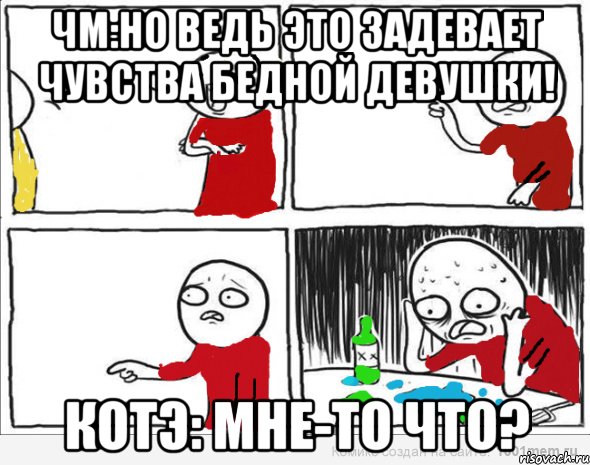 ЧМ:Но ведь это задевает чувства бедной девушки! Котэ: мне-то что?