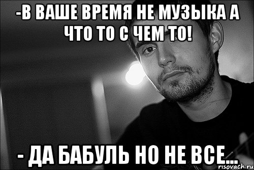 -в ваше время не музыка а что то с чем то! - да бабуль но не все...