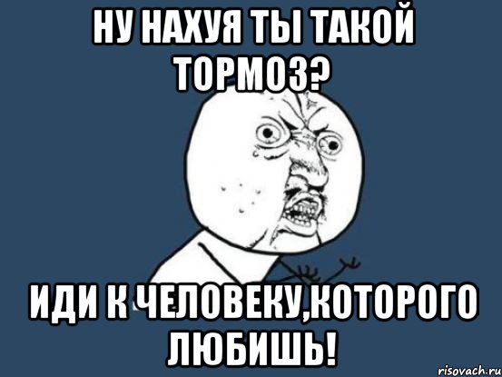 ну нахуя ты такой тормоз? иди к человеку,которого любишь!, Мем Ну почему