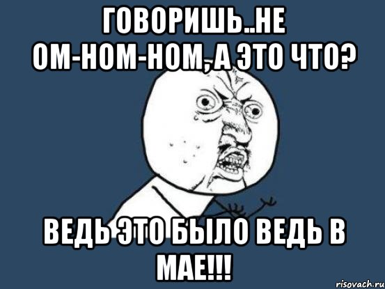 говоришь..не ом-ном-ном, а это что? ведь это было ведь в мае!!!, Мем Ну почему