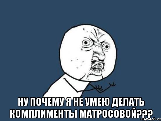  ну почему я не умею делать комплименты матросовой???, Мем Ну почему