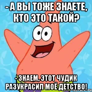 - а вы тоже знаете, кто это такой? - знаем, этот чудик разукрасил моё детство!, Мем Патрик