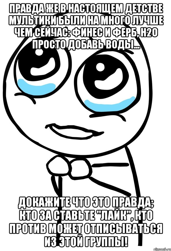 правда же в настоящем детстве мультики были на много лучше чем сейчас: финес и ферб, h2o просто добавь воды... докажите что это правда; кто за ставьте "лайк", кто против может отписываться из этой группы!, Мем  ну пожалуйста (please)