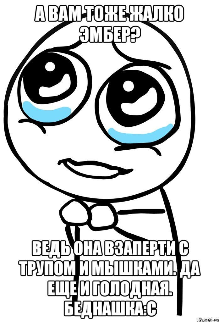 а вам тоже жалко эмбер? ведь она взаперти с трупом и мышками. да еще и голодная. беднашка:с, Мем  ну пожалуйста (please)