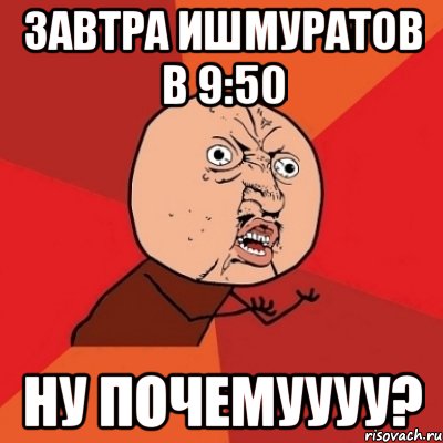 завтра ишмуратов в 9:50 ну почемуууу?