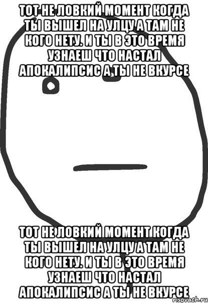 тот не ловкий момент когда ты вышел на улцу а там не кого нету. и ты в это время узнаеш что настал апокалипсис а ты не вкурсе тот не ловкий момент когда ты вышел на улцу а там не кого нету. и ты в это время узнаеш что настал апокалипсис а ты не вкурсе