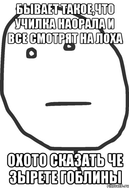 бывает такое,что училка наорала и все смотрят на лоха охото сказать че зырете гоблины