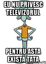 eu nu privesc televizorul pentru asta exista tata