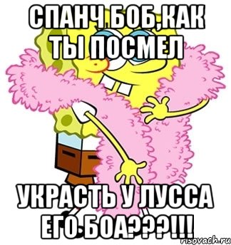 спанч боб,как ты посмел украсть у лусса его боа???!!!