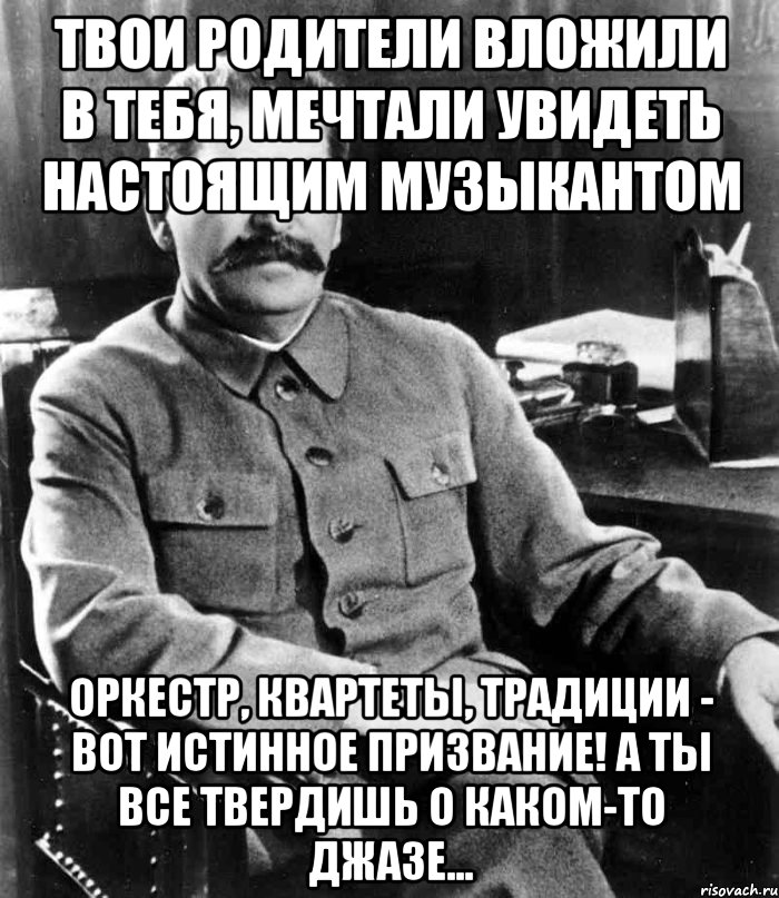 твои родители вложили в тебя, мечтали увидеть настоящим музыкантом оркестр, квартеты, традиции - вот истинное призвание! а ты все твердишь о каком-то джазе..., Мем  иосиф сталин