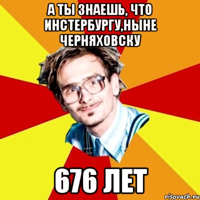 а ты знаешь, что инстербургу,ныне черняховску 676 лет, Мем   Студент практикант