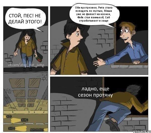 СТОЙ, ПЕС! НЕ ДЕЛАЙ ЭТОГО! Оби протрезвел, Рита стала попадать по пустым, Миша уже не фапает на японок, Фэйк стал паинькой, Саб отрабатывает в заще ладно, еще сезон протяну, Комикс Передумал прыгать