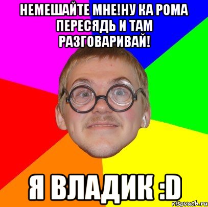 немешайте мне!ну ка рома пересядь и там разговаривай! я владик :d, Мем Типичный ботан