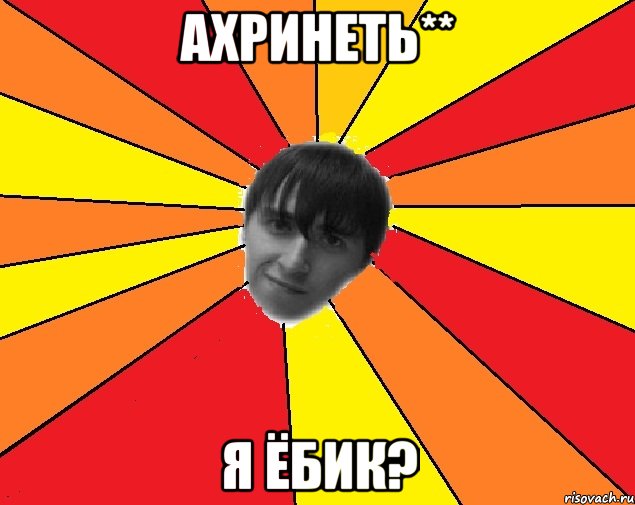 ахринеть** я ёбик?