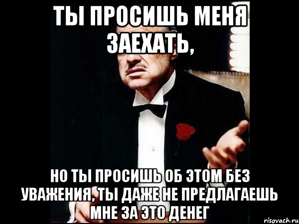 ты просишь меня заехать, но ты просишь об этом без уважения, ты даже не предлагаешь мне за это денег, Мем ты делаешь это без уважения